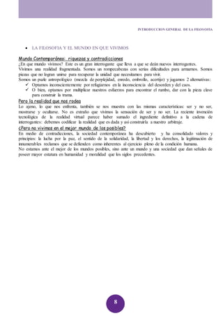 INTRODUCCION GENERAL DE LA FILOSOFIA 
 LA FILOSOFIA Y EL MUNDO EN QUE VIVIMOS 
Mundo Contemporáneo: riquezas y contradicciones 
¿En que mundo vivimos? Este es un gran interrogante que lleva a que se deán nuevos interrogantes. 
Vivimos una realidad fragmentada. Somos un rompecabezas con serias dificultades para armarnos. Somos 
piezas que no logran unirse para recuperar la unidad que necesitamos para vivir. 
Somos un puzle antropológico (mezcla de perplejidad, enredo, embrollo, acertijo) y jugamos 2 alternativas: 
 Optamos inconscientemente por refugiarnos en la inconsciencia del desorden y del caos. 
 O bien, optamos por multiplicar nuestros esfuerzos para encontrar el rumbo, dar con la pieza clave 
8 
para construir la trama. 
Pero la realidad que nos rodea 
Lo ajeno, lo que nos enfrenta, también se nos muestra con las mismas características: ser y no ser, 
mostrarse y ocultarse. No es extraño que vivimos la sensación de ser y no ser. La reciente invención 
tecnológica de la realidad virtual parece haber sumado el ingrediente definitivo a la cadena de 
interrogantes: debemos codificar la realidad que es dada y así construirla a nuestro arbitraje. 
¿Pero no vivimos en el mejor mundo de los posibles? 
En medio de contradicciones, la sociedad contemporánea ha descubierto y ha consolidado valores y 
principios: la lucha por la paz, el sentido de la solidaridad, la libertad y los derechos, la legitimación de 
innumerables reclamos que se defienden como inherentes al ejercicio pleno de la condición humana. 
No estamos ante el mejor de los mundos posibles, sino ante un mundo y una sociedad que dan señales de 
poseer mayor estatura en humanidad y moralidad que los siglos precedentes. 
 