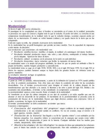 INTRODUCCION GENERAL DE LA FILOSOFIA 
9 
 MODERNIDAD Y POSTMODERNIDAD 
Modernidad 
Se da en el siglo XV con la colonización. 
El paradigma de la complejidad era claro: el hombre se encontraba en el centro de la realidad, potenciaba 
su presencia: era capaz de conocer y legislar todo lo que lo rodeaba. El poder del saber, se convertía en una 
omnipotencia transformadora de la realidad: todo lo que lo rodeaba (tiempo, sociedad, espacio) podía ser 
objeto de su intervención. El mundo se volvió humano (cultura) y no quedo rincón de la tierra que no fue 
conquistado. 
Cada uno según su estilo, fue armando el proyecto de la modernidad. 
En la modernidad hay un perfil homogéneo que permite un único modelo. Tuvo la capacidad de imponerse 
a todo intento de discusión. 
Las revoluciones que caracterizan a la modernidad son: 
 Revolución científico-técnica: modifico el mundo, la realidad y la autoimagen del mismo hombre. 
 Revolución industrial: producción mayor, más veloz y más efectiva, sustituyendo el trabajo humano 
por la máquina. Aparecen las ideas de lucro. 
 Revolución cultural: se expresa con la presencia de la razón en cada individuo 
 Revolución democrática: nueva estructura que facilita la expansión de nuevas ideas. 
La modernidad sumo a la utopía del progreso indefinido, las ideas de que no puede ser atribuido a Dios lo 
propio del hombre, espíritu burgués productivo y autosuficiente. 
La modernidad toma su auge en el siglo XVII, XVIII, XIX y en el siglo XX hasta 1950. En el siglo XX se 
dieron los mayores cambios humanos aunque se hayan dado los grandes hechos de violencia como las 
guerras mundiales. 
La revolución industrial da lugar al capitalismo. 
Posmodernidad 
A partir de 1980 en adelante, másexactamente, a partir de la definición de Lyotard en 1979 cuando publica 
su obra: la condición postmoderna. Esta obra tiene por objeto la condición del saber de las sociedades 
desarrolladas. Usa el termino postmodernidad para designar al estado de la cultura después de las 
transformaciones que han afectado a la ciencia, la literatura y las artes a partir del siglo XX. Definía a las 
sociedades más desarrolladas, el término se fue extendiendo en comprensión y extensión. 
La postmodernidad aparece como reacción frente al reinado de la modernidad. 
Se transformó en un tipo de cultura emergente en ese tipo de sociedad y en todas aquellas que aun sin 
alcanzar el nivel de desarrollo de las primeras. El movimiento de la postmodernidad se presenta como la 
constatación del fracaso de la modernidad, fracaso que eligió diversos caminos para expresarse. Lleva al 
hombre a cuestionar los logros de la modernidad. 
El termino postmodernidad no debe considerarse un término que marca. 
Caracteres e interrogantes: 
 Conciencia del espejismo del progreso: surgen conflictos de un mundo plagado de 
contradicciones y de una sociedad sumida en conflictos. En vez de avanzar, surge el retorno a lo 
igual (guerras, racismo, muerte) 
 Di soluci ón de la historia: han llegado a su fin los “grandes relatos” y son sustituidos por las 
historias pequeñas. Los pequeños relatos se caracterizan por la anarquía que acepta como valido 
todo material. Ha desaparecido el juicio de la historia. Cualquier individuo tiene los medios para 
armarla, interpretarla, darle sentido. 
 Muerte a las utopías y de las i deologías: los sistemas de ideas que anticipaban las soluciones 
para el futuro han entrado en crisis o han desaparecido. Han sido sustituidos por el pragmatismo 
 