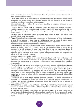 INTRODUCCION GENERAL DE LA FILOSOFIA 
político y económico. La razón y el sentido de la lucha de generaciones anteriores fueron aplastadas 
por el cruel dictado de la realidad. 
 Cri sis de la razón y el pensami ento: el poder de la razón ha sido sustituido. El saber ya no es 
omnipotente. No es una ciencia pero pretende apoyarse en leyes científicas, es una mezcla de 
esoterismo y ocultismo, pensamiento mítico y mágico. 
Esta constituido sobre 4 pilares: la subestructura científica, las religiones orientales, la nueva 
psicología y la astrología. 
La NEW AGE se sostiene como un confuso sincretismo. No pretende una adhesión dogmática y 
exclusiva, sino que proclama el espíritu amplio de quienes pueden vivir varias experiencias a la vez. 
Estos fenómenos no aparecen solo en sectores marginales sino que se manifiestan en todos los 
niveles sociales. 
Hay lugar para los sentimientos, terapia psicológica. Se le otorga un lugar a las técnicas de la 
medicina oriental como la acupuntura. 
 Negaci ón del sujeto: se ha pasado el dominio del yo, al dominio del “se” impersonal y anónimo, 
se deja de ser persona y sujeto para ser individuo/cosa entre las cosas. El sujeto aparece 
fragmentado y descentrado de su ser íntimo, incapaz de unificar sus experiencias 
Sobrevaloración por nuestro cuerpo humano y lo material. 
 Omnipotencia de l a comuni caci ón: se han multiplicado los medios emisores (radios de 
diversas frecuencias, canales de TV, diarios, libros) y el consumo compulsivo ha multiplicado los 
receptores en la vida cotidiana. Da lugar a una aldea global ya que este mundo esta plagado de 
signos y medios de comunicación. Al mismo tiempo, aparece el fenómeno de una comunicación 
impersonal que no logra sacar de la soledad a quienes están pendientes de ella. Los receptores nada 
pueden hacer, sino consumir y consumir. 
Aparece la tendencia del zapping, grazing. 
El hombre se encuentra solo, no nos acercamos físicamente. Se pierden los valores. El dialogo se da 
virtualmente. Es un mundo hipermediano en el que una imagen borra a la otra, un mensaje al 
precedente, una noticia aplasta a las anteriores. Nada queda de forma permanente, todo es temporal 
y reemplazado. 
 Estetizacion de la existencia y cultura de la imagen: desaparece el relativismo de las cosas 
tal cual son para ser reemplazado por el mundo de lo artificial como única realidad. La nueva 
realidad construida por el hombre se da por el buen gusto, el gusto estético. Las ciudades 
constituyen espacios artificiales. Ej: Shopping. No son la realidad, sino una refinada y estética 
versión según el gusto del consumidor frente al tránsito, el desorden, el descontrol. Es una nueva 
realidad que se permite re-ordenar todo: los sujetos pierden su identidad y asumen la única realidad: 
CONSUMIR. 
La publicidad se ha hecho imagen agresiva, persistente, obsesiva. Las marcas, aparecen en los 
productos y el consumidor las muestra con orgullo en las cosas que adquiere. Nos entregan otra 
identidad, nos permiten identificarnos con quienes también las consumen o con el símbolo del 
status que puedan representar. 
 El hedonismo (busca el placer) como paradigma vital: la postmodernidad opta por el 
consumo, el confort, los objetos de lujo, el dinero, el poder, el disfrute inmediato dela vida, el gasto 
de energía en lo que gratifica. 
Se multiplican las propuestas para disfrutar de la sexualidad plena, de la buena comida, de las 
buenas bebidas, de los paisajes debido a las necesidades y los impulsos de los receptores. El hombre 
ha tomado conciencia de que no puede agotarse en el trabajo, que el esfuerzo debe reservarlo para 
el goce. 
10 
 