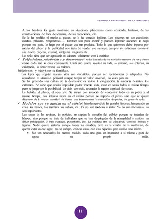 INTRODUCCION GENERAL DE LA FILOSOFIA 
A los hombres les gusta mostrarse en situaciones placenteras como comiendo, bailando, de las 
construcciones de fines de semanas, de sus vacaciones, etc. 
Se le ha perdido el miedo al placer, se lo ha tornado legítimo. Los placeres no son cuestiones 
ocultas, privadas, vergonzosas…. También son para exhibir y pueden legitimar acciones: lo hago 
porque me gusta, lo hago por el placer que me produce. Todo lo que queremos debe lograrse por 
medio del placer y la publicidad nos trata de vender ese mensaje: comprar sin esfuerzos, consumir 
sin dinero (tarjetas, cuotas), adelgazar mágicamente. 
Lo bello tiene que ser agradable no alcanza solamente con lo estético. 
 Subjetivismo, relativismo y desmesura: todo depende de su particular manera de ver y obrar 
como cada uno lo crea conveniente. Cada uno quiere inventar su vida, su entorno, sus criterios, su 
existencia, su obrar moral, sus valores. 
11 
Subjetivismo y relativismo se identifican. 
Las leyes que regulan nuestra vida son discutibles, pueden ser reelaboradas y adaptadas. No 
consideran mi situación personal aunque tengan un valor universal, no valen para mi. 
Se ha generado una cultura de la desmesura: es válido la exageración, la ausencia delimites, los 
extremos. Se sabe que resulta imposible poder tenerlo todo, estar en todos lados al mismo tiempo 
pero se juega con la posibilidad de vivir con todo, acumular la mayor cantidad de cosas. 
La bebida, el placer, el sexo, etc. Se suman con intención de concentrar todo en su poder y al 
mismo tiempo, nos interesa morir en el intento porque no importa el precio sino que se quiere 
disponer de la mayor cantidad de bienes que incrementan la sensación de poder, de gozar de todo. 
 Modelos que se agotan en el sujeto: han desaparecido las grandes historias, han entrado en 
crisis los héroes, los mártires, los sabios, etc. Ya no son modelos a imitar. Ya no son necesarios, no 
son importantes. 
Las tapas de las revistas, las noticias, no captan la atención del público porque se tratarían de 
héroes, sino porque se trata de individuos que se han desplegado de la normalidad y exhiben un 
físico privilegiado, o bien riquezas, posesiones, etc. La realidad nos va ofreciendo diversas formas y 
figuras. Nadie quiere imitarlas aunque todos las envidien, pero es la envidia de la sustitución, de 
querer estar en ese lugar, en ese cuerpo, con esa casa, con esas riquezas pero siendo uno mismo. 
 No son necesarios los nuevos modelo, cada uno goza en inventarse a sí mismo y goza de 
agotar su propio estilo. 
 