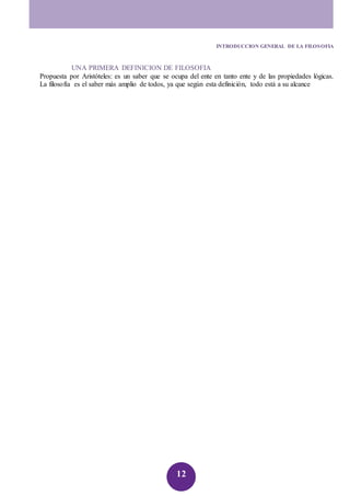 INTRODUCCION GENERAL DE LA FILOSOFIA 
UNA PRIMERA DEFINICION DE FILOSOFIA 
Propuesta por Aristóteles: es un saber que se ocupa del ente en tanto ente y de las propiedades lógicas. 
La filosofía es el saber más amplio de todos, ya que según esta definición, todo está a su alcance 
12 
 