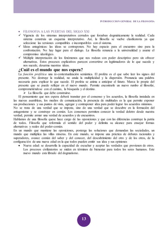 INTRODUCCION GENERAL DE LA FILOSOFIA 
 FILOSOFIA A LAS PUERTAS DEL SIGLO XXI 
 Vigencia de los sistemas interpretativos cerrados que forzaban dogmáticamente la realidad. Cada 
sistema construía un esquema interpretativo. Así, la filosofía se vuelve clasificatoria ya que 
seleccione las versiones compatibles e incompatibles con el sistema. 
 Ideas antagónicas: las ideas se contraponen. No hay espacio para el encuentro sino para la 
confrontación. No hay lugar para el dialogo. La filosofía renuncia a la universalidad y asume el 
compromiso ideológico. 
 Múltiple interpretación de los fenómenos que nos rodean con poder descriptivo pero sin ofrecer 
alternativas. Estos procesos explicativos parecen convertirse en legitimadores de lo que sucede y 
nos sucede, desarma nuestras ideas. 
¿Cuál es el mundo que nos espera? 
La función profética una re-contextualización semántica. El profeta es el que sabe leer los signos del 
presente. No destruye la realidad, no anula la multiplicidad y la dispersión. Pronuncia una palabra 
necesaria para explicar lo que sucede. El profeta se anima a anticipar el futuro. Marca lo propio del 
presente que se puede reflejar en el nuevo mundo. Permite encontrarle un nuevo rumbo al filosofar, 
comprometiéndose con el camino, la búsqueda y el destino. 
13 
 La filosofía que debe construirse. 
El pensamiento que nos espera deberá transitar por el consenso y los acuerdos, la filosofía instalada en 
las nuevas asambleas, los medios de comunicación, la presencia de multitudes es la que permite exponer 
sus producciones y sus puntos de vista, agregar y contraponer idea para poder lograr los acuerdos mínimos. 
No se trata de una verdad que se impone, sino de una verdad que se descubre en la formación del 
antagonismo y se construye en común. Los consensos permiten conocer la verdad delotro desde nuestra 
verdad, permite armar una verdad de acuerdos y de encuentros. 
Hablamos de una filosofía quese hace cargo de las oposiciones y que con las diferencias construye la patria 
de todos. Filosofía que reformula el sentido del poder y delimita su alcance para ensayar formas 
alternativas y reales del poder-común. 
En un mundo que mantiene las oposiciones, posterga las soluciones que demandan las sociedades, un 
mundo que multiplica las villas míseras. En este mundo, se impone una práctica de debates racionales y 
superadores, avance común del saber y del conocer, del descubrimiento del otro y de los otros, de la 
configuración de una nueva edad en la que todos pueden emitir sus idea y sus opiniones 
 Nueva edad: se desarrolla la capacidad de escuchar y aceptar las verdades que provienen de otros. 
Los procesos civilizatorios se miden en términos de bienestar para todos los seres humanos. Este 
nuevo mundo esta librado del dogmatismo. 
 