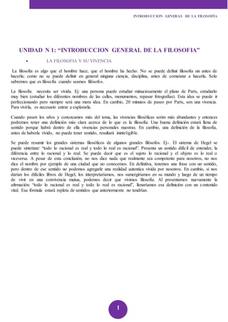INTRODUCCION GENERAL DE LA FILOSOFÍA 
UNIDAD N 1: “INTRODUCCION GENERAL DE LA FILOSOFIA” 
1 
 LA FILOSOFIA Y SU VIVENCIA 
La filosofía es algo que el hombre hace, que el hombre ha hecho. No se puede definir filosofía sin antes de 
hacerla; como no se puede definir en general ninguna ciencia, disciplina, antes de comenzar a hacerla. Solo 
sabremos que es filosofía cuando seamos filósofos. 
La filosofía necesita ser vivida. Ej: una persona puede estudiar minuciosamente el plano de París, estudiarlo 
muy bien (estudiar los diferentes nombres de las calles, monumentos, repasar fotografías). Esta idea se puede ir 
perfeccionando pero siempre será una mera idea. En cambio, 20 minutos de paseo por París, son una vivencia. 
Para vivirla, es necesario entrar a explorarla. 
Cuando pasen los años y conozcamos más del tema, las vivencias filosóficas serán más abundantes y entonces 
podremos tener una definición más clara acerca de lo que es la filosofía. Una buena definición estará llena de 
sentido porque habrá dentro de ella vivencias personales nuestras. En cambio, una definición de la filosofía, 
antes de haberla vivido, no puede tener sentido, resultará ininteligible. 
Se puede resumir los grandes sistemas filosóficos de algunos grandes filósofos. Ej-. El sistema de Hegel se 
puede sintetizar: “todo lo racional es real y todo lo real es racional”. Presenta un sentido difíc il de entender, la 
diferencia entre lo racional y lo real. Se puede decir que es el sujeto lo racional y el objeto es lo real o 
viceversa. A pesar de esta conclusión, no nos dice nada que realmente sea competente para nosotros, no nos 
dice el nombre por ejemplo de una ciudad que no conocemos. En definitiva, tenemos una frase con un sentido, 
pero dentro de ese sentido no podemos agregarle una realidad autentica vivida por nosotros. En cambio, si nos 
darían los difíciles libros de Hegel, los interpretaríamos, nos sumergiríamos en su mundo y luego de un tiempo 
de vivir en una convivencia mutua, podemos decir que vivimos filosofía. Al presentarnos nuevamente la 
afirmación: “todo lo racional es real y todo lo real es racional”, llenaríamos esa definición con un contenido 
vital. Esa fórmula estará repleta de sentidos que anteriormente no tendrían. 
 