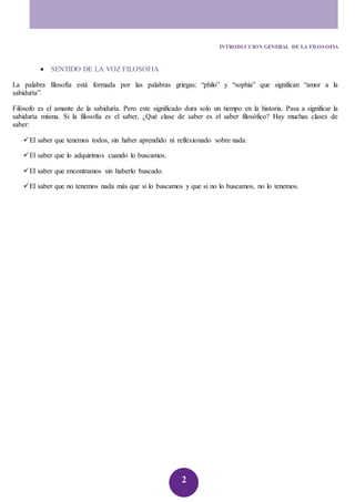 INTRODUCCION GENERAL DE LA FILOSOFIA 
2 
 SENTIDO DE LA VOZ FILOSOFIA 
La palabra filosofía está formada por las palabras griegas: “philo” y “sophia” que significan “amor a la 
sabiduría”. 
Filósofo es el amante de la sabiduría. Pero este significado dura solo un tiempo en la historia. Pasa a significar la 
sabiduría misma. Si la filosofía es el saber, ¿Qué clase de saber es el saber filosófico? Hay muchas clases de 
saber: 
 El saber que tenemos todos, sin haber aprendido ni reflexionado sobre nada. 
 El saber que lo adquirimos cuando lo buscamos. 
 El saber que encontramos sin haberlo buscado. 
 El saber que no tenemos nada más que si lo buscamos y que si no lo buscamos, no lo tenemos. 
 