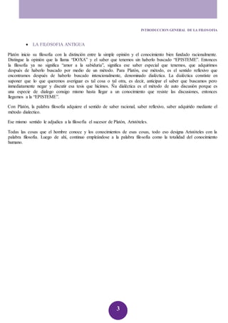 INTRODUCCION GENERAL DE LA FILOSOFIA 
3 
 LA FILOSOFIA ANTIGUA 
Platón inicio su filosofía con la distinción entre la simple opinión y el conocimiento bien fundado racionalmente. 
Distingue la opinión que la llama “DOXA” y el saber que tenemos sin haberlo buscado “EPISTEME”. Entonces 
la filosofía ya no significa “amor a la sabiduría”, significa ese saber especial que tenemos, que adquirimos 
después de haberlo buscado por medio de un método. Para Platón, ese método, es el sentido reflexivo que 
encontramos después de haberlo buscado intencionalmente, denominado dialéctica. La dialéctica constiste en 
suponer que lo que queremos averiguar es tal cosa o tal otra, es decir, anticipar el saber que buscamos pero 
inmediatamente negar y discutir esa tesis que hicimos. Ña dialéctica es el método de auto discusión porque es 
una especie de dialogo consigo mismo hasta llegar a un conocimiento que resiste las discusiones, entonces 
llegamos a la “EPISTEME”. 
Con Platón, la palabra filosofía adquiere el sentido de saber racional, saber reflexivo, saber adquirido mediante el 
método dialectico. 
Ese mismo sentido le adjudica a la filosofía el sucesor de Platón, Aristóteles. 
Todas las cosas que el hombre conoce y los conocimientos de esas cosas, todo eso designa Aristóteles con la 
palabra filosofía. Luego de ahí, continuo empleándose a la palabra filosofía como la totalidad del conocimiento 
humano. 
 