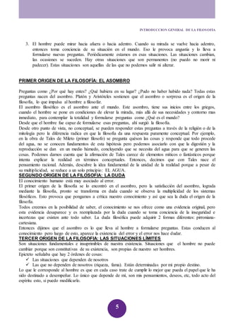 INTRODUCCION GENERAL DE LA FILOSOFIA 
3. El hombre puede mirar hacia afuera o hacia adentro. Cuando su mirada se vuelve hacia adentro, 
entonces toma conciencia de su situación en el mundo. Eso le provoca angustia y lo lleva a 
formularse nuevas preguntas. Periódicamente estamos en esas situaciones. Las situaciones cambian, 
las ocasiones se suceden. Hay otras situaciones que son permanentes (no puedo no morir ni 
padecer). Estas situaciones son aquellas de las que no podemos salir ni alterar. 
PRIMER ORIGEN DE LA FILOSOFÍA: EL ASOMBRO 
Preguntas como ¿Por qué hay entes? ¿Qué hubiera en su lugar? ¿Pudo no haber habido nada? Todas estas 
preguntas nacen del asombro. Platón y Aristóteles sostienen que el asombro o sorpresa es el origen de la 
filosofía, lo que impulsa al hombre a filosofar. 
El asombro filosófico es el asombro ante el mundo. Este asombro, tiene sus inicios entre los griegos, 
cuando el hombre se pone en condiciones de elevar la mirada, más allá de sus necesidades y contorno mas 
inmediato, para contemplar la totalidad y formularse preguntas como ¿Qué es el mundo? 
Desde que el hombre fue capaz de formularse esas preguntas, ahí surgió la filosofía. 
Desde otro punto de vista, no conceptual, se pueden responder estas preguntas a través de la religión o de la 
mitología pero la diferencia radica en que la filosofía da una respuesta puramente conceptual. Por ejemplo, 
en la obra de Tales de Mileto (primer filosofo) se pregunta quéson las cosas y responde que todo procede 
del agua, no se conocen fundamentos de esta hipótesis pero podemos asociarlo con que la digestión y la 
reproducción se dan en un medio húmedo, concluyendo que se necesita del agua para que se generen las 
cosas. Podemos darnos cuenta que la afirmación de Tales carece de elementos míticos o fantásticos porque 
intenta explicar la realidad en términos conceptuales. Entonces, decimos que con Tales nace el 
pensamiento racional. Además, descubre la idea fundamental de la unidad de la realidad porque a pesar de 
su multiplicidad, se reduce a un solo principio: EL AGUA. 
SEGUNDO ORIGEN DE LA FILOSOFIA: LA DUDA 
El conocimiento humano está muy asociado al error. 
El primer origen de la filosofía se lo encontró en el asombro, pero la satisfacción del asombro, lograda 
mediante la filosofía, pronto se transforma en duda cuando se observa la multiplicidad de los sistemas 
filosóficos. Esto provoca que pongamos a crítica nuestro conocimiento y así que sea la duda el origen de la 
filosofía. 
Todos creemos en la posibilidad de saber, el conocimiento se nos ofrece como una evidencia original, pero 
esta evidencia desaparece y es reemplazada por la duda cuando se toma conciencia de la inseguridad e 
incertezas que existen ante todo saber. La duda filosófica puede adquirir 2 formas diferentes: pirroniana-cartesiana. 
Entonces dijimos que el asombro es lo que lleva al hombre a formularse preguntas. Estas conducen al 
conocimiento pero luego de esto, aparece la existencia del error y el error nos hace dudar. 
TERCER ORIGEN DE LA FILOSOFIA: LAS SITUACIONES LÍMITES 
Son situaciones fundamentales e insuprimibles de nuestra existencia. Situaciones que el hombre no puede 
cambiar porque son constitutivas de su existencia, son propias de nuestro ser hombres. 
Epicteto señalaba que hay 2 órdenes de cosas: 
 Las situaciones que dependen de nosotros 
 Las que no dependen de nosotros (riqueza, fama). Están determinadas por mi propio destino. 
Lo que le corresponde al hombre es que en cada caso trate de cumplir lo mejor que pueda el papel que le ha 
sido destinado a desempeñar. Lo único que depende de mí, son mis pensamientos, deseos, etc, todo acto del 
espíritu esto, si puedo modificarlo. 
5 
 