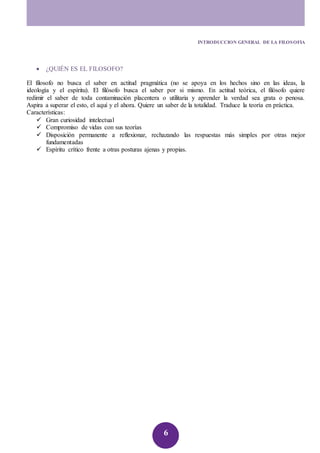 INTRODUCCION GENERAL DE LA FILOSOFIA 
6 
 ¿QUIÉN ES EL FILOSOFO? 
El filosofo no busca el saber en actitud pragmática (no se apoya en los hechos sino en las ideas, la 
ideología y el espíritu). El filósofo busca el saber por si mismo. En actitud teórica, el filósofo quiere 
redimir el saber de toda contaminación placentera o utilitaria y aprender la verdad sea grata o penosa. 
Aspira a superar el esto, el aquí y el ahora. Quiere un saber de la totalidad. Traduce la teoría en práctica. 
Características: 
 Gran curiosidad intelectual 
 Compromiso de vidas con sus teorías 
 Disposición permanente a reflexionar, rechazando las respuestas más simples por otras mejor 
fundamentadas 
 Espíritu crítico frente a otras posturas ajenas y propias. 
 