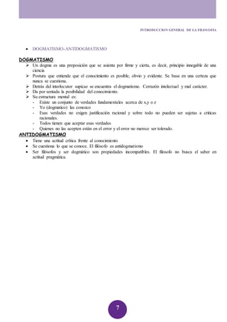 INTRODUCCION GENERAL DE LA FILOSOFIA 
7 
 DOGMATISMO-ANTIDOGMATISMO 
DOGMATISMO 
 Un dogma es una preposición que se asienta por firme y cierta, es decir, principio innegable de una 
ciencia 
 Postura que entiende que el conocimiento es posible, obvio y evidente. Se basa en una certeza que 
nunca se cuestiona. 
 Detrás del interlocutor supicaz se encuentra el dogmatismo. Cerrazón intelectual y mal carácter. 
 Da por sentada la posibilidad del conocimiento. 
 Su estructura mental es: 
- Existe un conjunto de verdades fundamentales acerca de x,y o z 
- Yo (dogmatico) las conozco 
- Esas verdades no exigen justificación racional y sobre todo no pueden ser sujetas a criticas 
racionales. 
- Todos tienen que aceptar esas verdades 
- Quienes no las acepten están en el error y el error no merece ser tolerado. 
ANTIDOGMATISMO 
 Tiene una actitud crítica frente al conocimiento 
 Se cuestiona lo que se conoce. El filósofo es antidogmatismo 
 Ser filósofos y ser dogmático son propiedades incompatibles. El filosofo no busca el saber en 
actitud pragmática. 
 