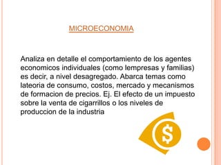 MICROECONOMIA



Analiza en detalle el comportamiento de los agentes
economicos individuales (como lempresas y familias)
es decir, a nivel desagregado. Abarca temas como
lateoria de consumo, costos, mercado y mecanismos
de formacion de precios. Ej. El efecto de un impuesto
sobre la venta de cigarrillos o los niveles de
produccion de la industria
 