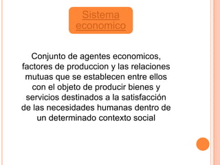 Sistema
              economico

   Conjunto de agentes economicos,
factores de produccion y las relaciones
 mutuas que se establecen entre ellos
   con el objeto de producir bienes y
 servicios destinados a la satisfacción
de las necesidades humanas dentro de
    un determinado contexto social
 
