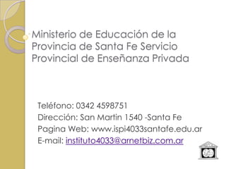 Ministerio de Educación de la
Provincia de Santa Fe Servicio
Provincial de Enseñanza Privada



 Teléfono: 0342 4598751
 Dirección: San Martin 1540 -Santa Fe
 Pagina Web: www.ispi4033santafe.edu.ar
 E-mail: instituto4033@arnetbiz.com.ar
 