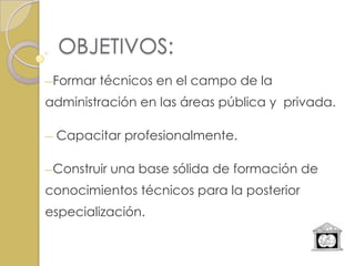 OBJETIVOS:
―Formar   técnicos en el campo de la
administración en las áreas pública y privada.

―   Capacitar profesionalmente.

―Construir   una base sólida de formación de
conocimientos técnicos para la posterior
especialización.
 