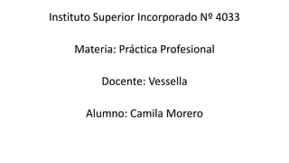Instituto Superior Incorporado Nº 4033
Materia: Práctica Profesional
Docente: Vessella
Alumno: Camila Morero
 