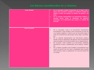 Los bienes considerados en sí mismos 
Cosas Muebles  Por su naturaleza: pueden transportarse de un lugar a otro y 
tienen valor económico. También se consideran muebles las 
piedras, la tierra, los metales, los árboles, las plantas y sus 
frutos 
 Por su carácter representativo: los instrumentos públicos o 
privados donde consta la adquisición de derechos 
personales, ej el instrumento que prueba un contrato de 
locación 
Cosas Inmuebles 
 Por su naturaleza: cosas q se encuentran naturalmente 
inmovilizadas y todo aquello q está incorporado al suelo de 
una manera orgánica y todo lo que se encuentra bajo el 
suelo sin la intervención del hombre, ej ríos, lagos, montañas, 
etc 
 Por su carácter representativo: los instrumentos públicos 
donde consta la adquisición del derecho real de propiedad 
sobre inmuebles, ej la escritura pública de un departamento 
 Por accesión: cosas muebles q se encuentran adheridas 
físicamente al suelo a perpetuidad, ej los edificios, molinos, 
etc 
 Por su destino: aquellas cosas muebles q el propietario haya 
puesto al servicio de una casa o propiedad para hacerla 
más cómoda o para su explotación, en caso de tratarse de 
un campo 
 