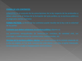 FORMA DE LOS CONTRATOS: 
CONCEPTO: Es el conjunto de las prescripciones de la ley respecto de las protocolos q 
deben observarse al tiempo de la formación del acto jurídico, ej, la escritura pública q 
se exige para ciertos contratos 
FORMA PACTADA: La forma de los contratos puede resultar de la ley o de la voluntad 
de las partes 
Contratos que deben celebrarse en escritura pública: algunos ej: 
Las particiones extrajudiciales de herencias-los contratos de sociedad civil, sus 
prórrogas y modificaciones-las convenciones matrimoniales, etc 
Omisión de la escritura pública: efectos- Las consecuencias de la omisión depende de 
q ella sea exigida, en 1er acto, carecerá de todo efecto; y en 2do, la parte interesada, 
tendrá derecho a exigir el otorgamiento de la escritura 
 