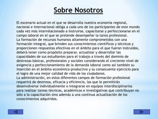 Sobre Nosotros
El escenario actual en el que se desarrolla nuestra economía regional,
nacional e internacional obliga a cada uno de los participantes de este mundo
cada vez más interrelacionado a instruirse, capacitarse y perfeccionarse en el
campo laboral en el que se pretende desempeñar la tarea profesional.
La formación de recursos humanos altamente comprometidos con una
formación integral, que brinden sus conocimientos científicos y técnicos y
proporcionen respuestas efectivas en el ámbito para el que fueron instruidos,
deberá tener como propósito preparar, actualizar y desarrollar las
capacidades de sus estudiantes para el trabajo a través del dominio de
destrezas básicas, profesionales y sociales considerando el creciente nivel de
exigencia y perfeccionamiento de la demanda laboral como así también su
inserción en el ámbito económico-productivo y su consecuente ejercicio para
el logro de una mejor calidad de vida de los ciudadanos.
La administración, en estos diferentes campos de formación profesional
requerirá de destreza, eficacia y eficiencia, las que le permitirán
desenvolverse individualmente o integrarse en equipos interdisciplinarios
para realizar tareas técnicas, académicas e investigativas que contribuyan no
sólo a la capacitación sino además a una continua actualización de los
conocimientos adquiridos.
 