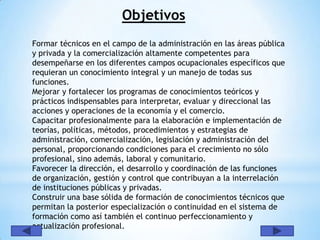 Objetivos
Formar técnicos en el campo de la administración en las áreas pública
y privada y la comercialización altamente competentes para
desempeñarse en los diferentes campos ocupacionales específicos que
requieran un conocimiento integral y un manejo de todas sus
funciones.
Mejorar y fortalecer los programas de conocimientos teóricos y
prácticos indispensables para interpretar, evaluar y direccional las
acciones y operaciones de la economía y el comercio.
Capacitar profesionalmente para la elaboración e implementación de
teorías, políticas, métodos, procedimientos y estrategias de
administración, comercialización, legislación y administración del
personal, proporcionando condiciones para el crecimiento no sólo
profesional, sino además, laboral y comunitario.
Favorecer la dirección, el desarrollo y coordinación de las funciones
de organización, gestión y control que contribuyan a la interrelación
de instituciones públicas y privadas.
Construir una base sólida de formación de conocimientos técnicos que
permitan la posterior especialización o continuidad en el sistema de
formación como así también el continuo perfeccionamiento y
actualización profesional.
 