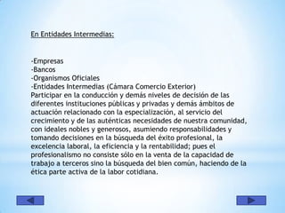 En Entidades Intermedias:


-Empresas
-Bancos
-Organismos Oficiales
-Entidades Intermedias (Cámara Comercio Exterior)
Participar en la conducción y demás niveles de decisión de las
diferentes instituciones públicas y privadas y demás ámbitos de
actuación relacionado con la especialización, al servicio del
crecimiento y de las auténticas necesidades de nuestra comunidad,
con ideales nobles y generosos, asumiendo responsabilidades y
tomando decisiones en la búsqueda del éxito profesional, la
excelencia laboral, la eficiencia y la rentabilidad; pues el
profesionalismo no consiste sólo en la venta de la capacidad de
trabajo a terceros sino la búsqueda del bien común, haciendo de la
ética parte activa de la labor cotidiana.
 