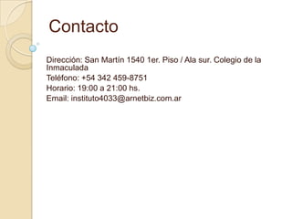 Contacto
Dirección: San Martín 1540 1er. Piso / Ala sur. Colegio de la
Inmaculada
Teléfono: +54 342 459-8751
Horario: 19:00 a 21:00 hs.
Email: instituto4033@arnetbiz.com.ar
 