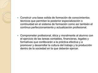    Construir una base solida de formación de conocimientos
    técnicos que permitan la posterior especialización o
    continuidad en el sistema de formación como así también el
    continuo perfeccionamiento y actualización profesional.

   Comprometer profesional, ética y moralmente al alumno con
    el ejercicio de las tareas contables, financieras, legales y
    formativas que conllevarán a la práctica efectiva y a
    promover y desarrollar la cultura del trabajo y la producción
    dentro de la sociedad en la que deberán ejercer.
 