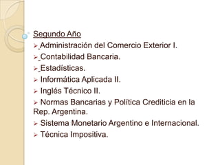 Segundo Año
 Administración del Comercio Exterior I.
 Contabilidad Bancaria.
 Estadísticas.
 Informática Aplicada II.
 Inglés Técnico II.
 Normas Bancarias y Política Crediticia en la
Rep. Argentina.
 Sistema Monetario Argentino e Internacional.
 Técnica Impositiva.
 