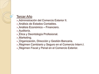 Tercer Año
 Administración del Comercio Exterior II.
 Análisis de Estados Contables.
 Análisis Económico – Financiero.
 Auditoría.
 Ética y Deontología Profesional.
 Marketing.
 Organización, Dirección y Gestión Bancaria.
 Régimen Cambiario y Seguro en el Comercio Intern.l.
 Régimen Fiscal y Penal en el Comercio Exterior.
 