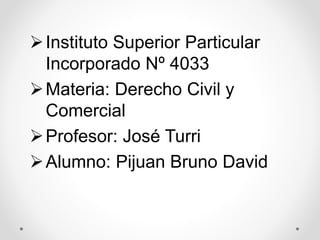 Instituto Superior Particular
Incorporado Nº 4033
Materia: Derecho Civil y
Comercial
Profesor: José Turri
Alumno: Pijuan Bruno David
 