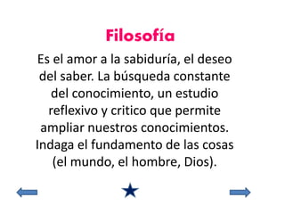 Filosofía 
Es el amor a la sabiduría, el deseo 
del saber. La búsqueda constante 
del conocimiento, un estudio 
reflexivo y critico que permite 
ampliar nuestros conocimientos. 
Indaga el fundamento de las cosas 
(el mundo, el hombre, Dios). 
 