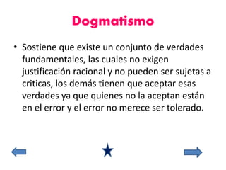 Dogmatismo 
• Sostiene que existe un conjunto de verdades 
fundamentales, las cuales no exigen 
justificación racional y no pueden ser sujetas a 
criticas, los demás tienen que aceptar esas 
verdades ya que quienes no la aceptan están 
en el error y el error no merece ser tolerado. 
 
