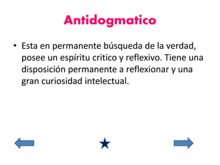 Antidogmatico 
• Esta en permanente búsqueda de la verdad, 
posee un espíritu critico y reflexivo. Tiene una 
disposición permanente a reflexionar y una 
gran curiosidad intelectual. 
 