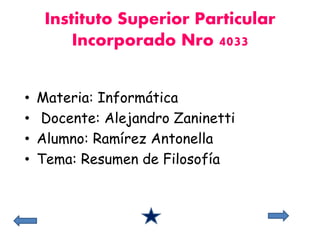 Instituto Superior Particular 
Incorporado Nro 4033 
• Materia: Informática 
• Docente: Alejandro Zaninetti 
• Alumno: Ramírez Antonella 
• Tema: Resumen de Filosofía 
 