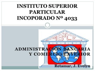 ADMINISTRACIÓN BANCARIA
Y COMERCIO EXTERIOR
INSTITUTO SUPERIOR
PARTICULAR
INCOPORADO Nº 4033
Retamar, J. Evelyn
 