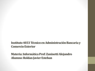Instituto 4033 Técnico en Administración Bancaria y 
Comercio Exterior 
Materia: Informática Prof: ZaninettiAlejandro 
Alumno: Roldan Javier Esteban 
 