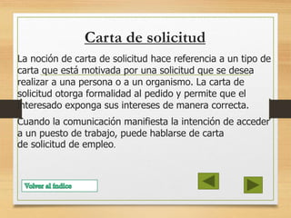 Carta de solicitud
La noción de carta de solicitud hace referencia a un tipo de
carta que está motivada por una solicitud que se desea
realizar a una persona o a un organismo. La carta de
solicitud otorga formalidad al pedido y permite que el
interesado exponga sus intereses de manera correcta.
Cuando la comunicación manifiesta la intención de acceder
a un puesto de trabajo, puede hablarse de carta
de solicitud de empleo.
 