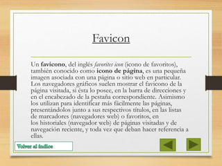 Favicon
Un favicono, del inglés favorites icon (icono de favoritos),
también conocido como icono de página, es una pequeña
imagen asociada con una página o sitio web en particular.
Los navegadores gráficos suelen mostrar el favicono de la
página visitada, si ésta lo posee, en la barra de direcciones y
en el encabezado de la pestaña correspondiente. Asimismo
los utilizan para identificar más fácilmente las páginas,
presentándolos junto a sus respectivos títulos, en las listas
de marcadores (navegadores web) o favoritos, en
los historiales (navegador web) de páginas visitadas y de
navegación reciente, y toda vez que deban hacer referencia a
ellas.
 