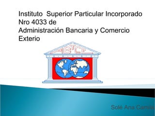 Instituto Superior Particular Incorporado
Nro 4033 de
Administración Bancaria y Comercio
Exterio




                              Solé Ana Camila
 