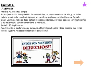 Capítulo 6.
Ausencia
Artículo 79. Ausencia simple
Si una persona ha desaparecido de su domicilio, sin tenerse noticias de ella, y sin haber
dejado apoderado, puede designarse un curador a sus bienes si el cuidado de éstos lo
exige. La misma regla se debe aplicar si existe apoderado, pero sus poderes son insuficientes
o no desempeña convenientemente el mandato.
Artículo 80. Legitimados
Pueden pedir la declaración de ausencia, el Ministerio Público y toda persona que tenga
interés legítimo respecto de los bienes del ausente.
 