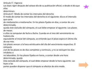 Artículo 5°. Vigencia
Las leyes rigen después del octavo día de su publicación oficial, o desde el día que
ellas
determinen.
Artículo 6°. Modo de contar los intervalos del derecho
El modo de contar los intervalos del derecho es el siguiente: día es el intervalo
que corre
de medianoche a medianoche. En los plazos fijados en días, a contar de uno
determinado,
queda éste excluido del cómputo, el cual debe empezar al siguiente. Los plazos
de meses
o años se computan de fecha a fecha. Cuando en el mes del vencimiento no
hubiera día
equivalente al inicial del cómputo, se entiende que el plazo expira el último día
de ese mes.
Los plazos vencen a la hora veinticuatro del día del vencimiento respectivo. El
cómputo
civil de los plazos es de días completos y continuos, y no se excluyen los días
inhábiles o
no laborables. En los plazos fijados en horas, a contar desde una hora
determinada, queda
ésta excluida del cómputo, el cual debe empezar desde la hora siguiente. Las
leyes o las
partes pueden disponer que el cómputo se efectúe de otro modo.
 