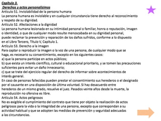 Capítulo 3.
Derechos y actos personalísimos
Artículo 51. Inviolabilidad de la persona humana
La persona humana es inviolable y en cualquier circunstancia tiene derecho al reconocimiento
y respeto de su dignidad.
Artículo 52. Afectaciones a la dignidad
La persona humana lesionada en su intimidad personal o familiar, honra o reputación, imagen
o identidad, o que de cualquier modo resulte menoscabada en su dignidad personal,
puede reclamar la prevención y reparación de los daños sufridos, conforme a lo dispuesto
en el Libro Tercero, Título V, Capítulo 1.
Artículo 53. Derecho a la imagen
Para captar o reproducir la imagen o la voz de una persona, de cualquier modo que se
haga, es necesario su consentimiento, excepto en los siguientes casos:
a) que la persona participe en actos públicos;
b) que exista un interés científico, cultural o educacional prioritario, y se tomen las precauciones
suficientes para evitar un daño innecesario;
c) que se trate del ejercicio regular del derecho de informar sobre acontecimientos de
interés general.
En caso de personas fallecidas pueden prestar el consentimiento sus herederos o el designado
por el causante en una disposición de última voluntad. Si hay desacuerdo entre
herederos de un mismo grado, resuelve el juez. Pasados veinte años desde la muerte, la
reproducción no ofensiva es libre.
Artículo 54. Actos peligrosos
No es exigible el cumplimiento del contrato que tiene por objeto la realización de actos
peligrosos para la vida o la integridad de una persona, excepto que correspondan a su
actividad habitual y que se adopten las medidas de prevención y seguridad adecuadas
a las circunstancias.
Capítulo 3.
Derechos y actos personalísimos
Artículo 51. Inviolabilidad de la persona humana
La persona humana es inviolable y en cualquier circunstancia tiene derecho al reconocimiento
y respeto de su dignidad.
Artículo 52. Afectaciones a la dignidad
La persona humana lesionada en su intimidad personal o familiar, honra o reputación, imagen
o identidad, o que de cualquier modo resulte menoscabada en su dignidad personal,
puede reclamar la prevención y reparación de los daños sufridos, conforme a lo dispuesto
en el Libro Tercero, Título V, Capítulo 1.
Artículo 53. Derecho a la imagen
Para captar o reproducir la imagen o la voz de una persona, de cualquier modo que se
haga, es necesario su consentimiento, excepto en los siguientes casos:
a) que la persona participe en actos públicos;
b) que exista un interés científico, cultural o educacional prioritario, y se tomen las precauciones
suficientes para evitar un daño innecesario;
c) que se trate del ejercicio regular del derecho de informar sobre acontecimientos de
interés general.
En caso de personas fallecidas pueden prestar el consentimiento sus herederos o el designado
por el causante en una disposición de última voluntad. Si hay desacuerdo entre
herederos de un mismo grado, resuelve el juez. Pasados veinte años desde la muerte, la
reproducción no ofensiva es libre.
Artículo 54. Actos peligrosos
No es exigible el cumplimiento del contrato que tiene por objeto la realización de actos
peligrosos para la vida o la integridad de una persona, excepto que correspondan a su
actividad habitual y que se adopten las medidas de prevención y seguridad adecuadas
a las circunstancias.
 