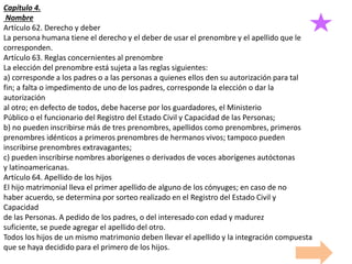 Capítulo 4.
Nombre
Artículo 62. Derecho y deber
La persona humana tiene el derecho y el deber de usar el prenombre y el apellido que le
corresponden.
Artículo 63. Reglas concernientes al prenombre
La elección del prenombre está sujeta a las reglas siguientes:
a) corresponde a los padres o a las personas a quienes ellos den su autorización para tal
fin; a falta o impedimento de uno de los padres, corresponde la elección o dar la
autorización
al otro; en defecto de todos, debe hacerse por los guardadores, el Ministerio
Público o el funcionario del Registro del Estado Civil y Capacidad de las Personas;
b) no pueden inscribirse más de tres prenombres, apellidos como prenombres, primeros
prenombres idénticos a primeros prenombres de hermanos vivos; tampoco pueden
inscribirse prenombres extravagantes;
c) pueden inscribirse nombres aborígenes o derivados de voces aborígenes autóctonas
y latinoamericanas.
Artículo 64. Apellido de los hijos
El hijo matrimonial lleva el primer apellido de alguno de los cónyuges; en caso de no
haber acuerdo, se determina por sorteo realizado en el Registro del Estado Civil y
Capacidad
de las Personas. A pedido de los padres, o del interesado con edad y madurez
suficiente, se puede agregar el apellido del otro.
Todos los hijos de un mismo matrimonio deben llevar el apellido y la integración compuesta
que se haya decidido para el primero de los hijos.
 