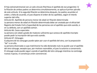 El hijo extramatrimonial con un solo vínculo filial lleva el apellido de ese progenitor. Si
la filiación de ambos padres se determina simultáneamente, se aplica el primer párrafo
de este artículo. Si la segunda filiación se determina después, los padres acuerdan el
orden; a falta de acuerdo, el juez dispone el orden de los apellidos, según el interés
superior del niño.
Artículo 65. Apellido de persona menor de edad sin filiación determinada
La persona menor de edad sin filiación determinada debe ser anotada por el oficial del
Registro del Estado Civil y Capacidad de las personas con el apellido que está usando, o
en su defecto, con un apellido común.
Artículo 66. Casos especiales
La persona con edad y grado de madurez suficiente que carezca de apellido inscripto
puede pedir la inscripción del que está usando.
Artículo 67. Cónyuges
Cualquiera de los cónyuges puede optar por usar el apellido del otro, con la preposición
“de” o sin ella.
La persona divorciada o cuyo matrimonio ha sido declarado nulo no puede usar el apellido
del otro cónyuge, excepto que, por motivos razonables, el juez la autorice a conservarlo.
El cónyuge viudo puede seguir usando el apellido del otro cónyuge mientras no contraiga
nuevas nupcias, ni constituya unión convivencial.
 