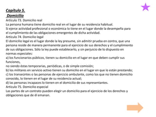 Capítulo 5.
Domicilio
Artículo 73. Domicilio real
La persona humana tiene domicilio real en el lugar de su residencia habitual.
Si ejerce actividad profesional o económica lo tiene en el lugar donde la desempeña para
el cumplimiento de las obligaciones emergentes de dicha actividad.
Artículo 74. Domicilio legal
El domicilio legal es el lugar donde la ley presume, sin admitir prueba en contra, que una
persona reside de manera permanente para el ejercicio de sus derechos y el cumplimiento
de sus obligaciones. Sólo la ley puede establecerlo, y sin perjuicio de lo dispuesto en
normas especiales:
a) los funcionarios públicos, tienen su domicilio en el lugar en que deben cumplir sus
funciones,
no siendo éstas temporarias, periódicas, o de simple comisión;
b) los militares en servicio activo tienen su domicilio en el lugar en que lo están prestando;
c) los transeúntes o las personas de ejercicio ambulante, como los que no tienen domicilio
conocido, lo tienen en el lugar de su residencia actual;
d) las personas incapaces lo tienen en el domicilio de sus representantes.
Artículo 75. Domicilio especial
Las partes de un contrato pueden elegir un domicilio para el ejercicio de los derechos y
obligaciones que de él emanan.
 