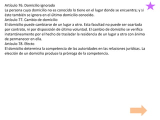 Artículo 76. Domicilio ignorado
La persona cuyo domicilio no es conocido lo tiene en el lugar donde se encuentra; y si
éste también se ignora en el último domicilio conocido.
Artículo 77. Cambio de domicilio
El domicilio puede cambiarse de un lugar a otro. Esta facultad no puede ser coartada
por contrato, ni por disposición de última voluntad. El cambio de domicilio se verifica
instantáneamente por el hecho de trasladar la residencia de un lugar a otro con ánimo
de permanecer en ella.
Artículo 78. Efecto
El domicilio determina la competencia de las autoridades en las relaciones jurídicas. La
elección de un domicilio produce la prórroga de la competencia.
 