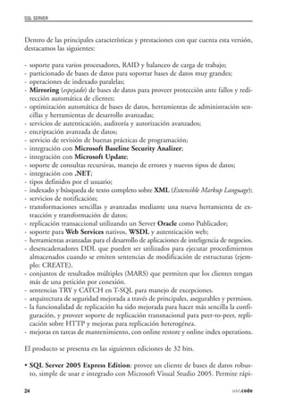 SQL SERVER



Dentro de las principales características y prestaciones con que cuenta esta versión,
destacamos las siguientes:

-   soporte para varios procesadores, RAID y balanceo de carga de trabajo;
-   particionado de bases de datos para soportar bases de datos muy grandes;
-   operaciones de indexado paralelas;
-   Mirroring (espejado) de bases de datos para proveer protección ante fallos y redi-
    rección automática de clientes;
-   optimización automática de bases de datos, herramientas de administración sen-
    cillas y herramientas de desarrollo avanzadas;
-   servicios de autenticación, auditoría y autorización avanzados;
-   encriptación avanzada de datos;
-   servicio de revisión de buenas prácticas de programación;
-   integración con Microsoft Baseline Security Analizer;
-   integración con Microsoft Update;
-   soporte de consultas recursivas, manejo de errores y nuevos tipos de datos;
-   integración con .NET;
-   tipos definidos por el usuario;
-   indexado y búsqueda de texto completo sobre XML (Extensible Markup Language);
-   servicios de notificación;
-   transformaciones sencillas y avanzadas mediante una nueva herramienta de ex-
    tracción y transformación de datos;
-   replicación transaccional utilizando un Server Oracle como Publicador;
-   soporte para Web Services nativos, WSDL y autenticación web;
-   herramientas avanzadas para el desarrollo de aplicaciones de inteligencia de negocios.
-   desencadenadores DDL que pueden ser utilizados para ejecutar procedimientos
    almacenados cuando se emiten sentencias de modificación de estructuras (ejem-
    plo: CREATE).
-   conjuntos de resultados múltiples (MARS) que permiten que los clientes tengan
    más de una petición por conexión.
-   sentencias TRY y CATCH en T-SQL para manejo de excepciones.
-   arquitectura de seguridad mejorada a través de principales, asegurables y permisos.
-   la funcionalidad de replicación ha sido mejorada para hacer más sencilla la confi-
    guración, y proveer soporte de replicación transnacional para peer-to-peer, repli-
    cación sobre HTTP y mejoras para replicación heterogénea.
-   mejoras en tareas de mantenimiento, con online restore y online index operations.

El producto se presenta en las siguientes ediciones de 32 bits.

• SQL Server 2005 Express Edition: provee un cliente de bases de datos robus-
  to, simple de usar e integrado con Microsoft Visual Studio 2005. Permite rápi-

24                                                                                usr.code
 