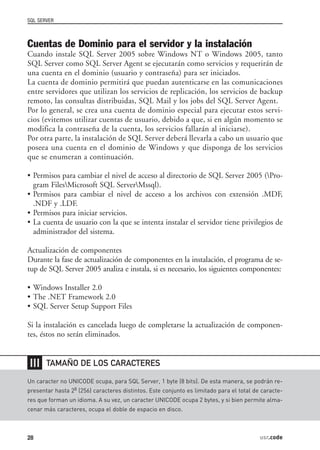 SQL SERVER



Cuentas de Dominio para el servidor y la instalación
Cuando instale SQL Server 2005 sobre Windows NT o Windows 2005, tanto
SQL Server como SQL Server Agent se ejecutarán como servicios y requerirán de
una cuenta en el dominio (usuario y contraseña) para ser iniciados.
La cuenta de dominio permitirá que puedan autenticarse en las comunicaciones
entre servidores que utilizan los servicios de replicación, los servicios de backup
remoto, las consultas distribuidas, SQL Mail y los jobs del SQL Server Agent.
Por lo general, se crea una cuenta de dominio especial para ejecutar estos servi-
cios (evitemos utilizar cuentas de usuario, debido a que, si en algún momento se
modifica la contraseña de la cuenta, los servicios fallarán al iniciarse).
Por otra parte, la instalación de SQL Server deberá llevarla a cabo un usuario que
poseea una cuenta en el dominio de Windows y que disponga de los servicios
que se enumeran a continuación.

• Permisos para cambiar el nivel de acceso al directorio de SQL Server 2005 (Pro-
  gram FilesMicrosoft SQL ServerMssql).
• Permisos para cambiar el nivel de acceso a los archivos con extensión .MDF,
  .NDF y .LDF.
• Permisos para iniciar servicios.
• La cuenta de usuario con la que se intenta instalar el servidor tiene privilegios de
  administrador del sistema.

Actualización de componentes
Durante la fase de actualización de componentes en la instalación, el programa de se-
tup de SQL Server 2005 analiza e instala, si es necesario, los siguientes componentes:

• Windows Installer 2.0
• The .NET Framework 2.0
• SQL Server Setup Support Files

Si la instalación es cancelada luego de completarse la actualización de componen-
tes, éstos no serán eliminados.


❘❘❘    TAMAÑO DE LOS CARACTERES

Un caracter no UNICODE ocupa, para SQL Server, 1 byte (8 bits). De esta manera, se podrán re-
presentar hasta 28 (256) caracteres distintos. Este conjunto es limitado para el total de caracte-
res que forman un idioma. A su vez, un caracter UNICODE ocupa 2 bytes, y si bien permite alma-
cenar más caracteres, ocupa el doble de espacio en disco.



28                                                                                       usr.code
 