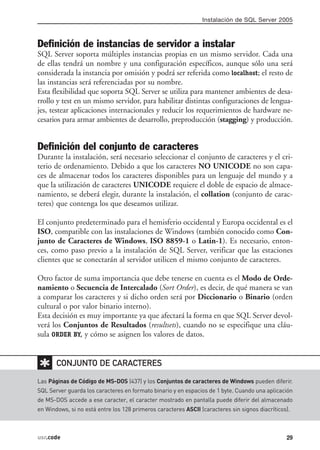 Instalación de SQL Server 2005



Definición de instancias de servidor a instalar
SQL Server soporta múltiples instancias propias en un mismo servidor. Cada una
de ellas tendrá un nombre y una configuración específicos, aunque sólo una será
considerada la instancia por omisión y podrá ser referida como localhost; el resto de
las instancias será referenciadas por su nombre.
Esta flexibilidad que soporta SQL Server se utiliza para mantener ambientes de desa-
rrollo y test en un mismo servidor, para habilitar distintas configuraciones de lengua-
jes, testear aplicaciones internacionales y reducir los requerimientos de hardware ne-
cesarios para armar ambientes de desarrollo, preproducción (stagging) y producción.


Definición del conjunto de caracteres
Durante la instalación, será necesario seleccionar el conjunto de caracteres y el cri-
terio de ordenamiento. Debido a que los caracteres NO UNICODE no son capa-
ces de almacenar todos los caracteres disponibles para un lenguaje del mundo y a
que la utilización de caracteres UNICODE requiere el doble de espacio de almace-
namiento, se deberá elegir, durante la instalación, el collation (conjunto de carac-
teres) que contenga los que deseamos utilizar.

El conjunto predeterminado para el hemisferio occidental y Europa occidental es el
ISO, compatible con las instalaciones de Windows (también conocido como Con-
junto de Caracteres de Windows, ISO 8859-1 o Latin-1). Es necesario, enton-
ces, como paso previo a la instalación de SQL Server, verificar que las estaciones
clientes que se conectarán al servidor utilicen el mismo conjunto de caracteres.

Otro factor de suma importancia que debe tenerse en cuenta es el Modo de Orde-
namiento o Secuencia de Intercalado (Sort Order), es decir, de qué manera se van
a comparar los caracteres y si dicho orden será por Diccionario o Binario (orden
cultural o por valor binario interno).
Esta decisión es muy importante ya que afectará la forma en que SQL Server devol-
verá los Conjuntos de Resultados (resultsets), cuando no se especifique una cláu-
sula ORDER BY, y cómo se asignen los valores de datos.


✱      CONJUNTO DE CARACTERES

Las Páginas de Código de MS-DOS (437) y los Conjuntos de caracteres de Windows pueden diferir.
SQL Server guarda los caracteres en formato binario y en espacios de 1 byte. Cuando una aplicación
de MS-DOS accede a ese caracter, el caracter mostrado en pantalla puede diferir del almacenado
en Windows, si no está entre los 128 primeros caracteres ASCII (caracteres sin signos diacríticos).



usr.code                                                                                         29
 