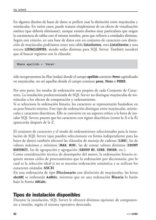 SQL SERVER



En algunos diseños de bases de datos se prefiere usar la distinción entre mayúsculas y
minúsculas. En varios casos, puede tratarse simplemente de un efecto de visualización
estética (que debería eliminarse), aunque existen diseños muy particulares que exigen
la coexistencia de tablas con el mismo nombre, pero que refieren a entidades distintas.
Según este criterio, en una base de datos con un conjunto de caracteres con distin-
ción de mayúsculas podríamos tener una tabla listaclientes, otra ListaClientes y una
tercera LISTACLIENTES, siendo todas distintas para SQL Server. También sucederá
que al buscar registros con la cláusula:

     Where apellido = ’Perez’



sólo recuperaremos las filas (todas) donde el campo apellido contiene Perez capitalizado
en mayúsculas, no así aquellas donde el campo contiene perez, Pérez o PEREZ.

Por otra parte, los modos de ordenación son propios de cada Conjunto de Carac-
teres. La instalación predeterminada de SQL Server no distingue mayúsculas de mi-
núsculas a los efectos de comparación y ordenamiento.
Si se selecciona la ordenación binaria, los caracteres se representarán basándose en
su peso binario interno. Este tipo de ordenación distingue entre mayúsculas, minús-
culas y caracteres diacríticos. Ello se convierte en un aspecto crítico a la hora de ins-
talar SQL Server, puesto que los caracteres con signos diacríticos (como la Á o la Â)
aparecerán después de la Z.

El conjunto de caracteres y el modo de ordenamiento seleccionados para la insta-
lación de SQL Server (que pueden seleccionarse en forma independiente para las
bases de datos) también afectará las cláusulas de manejo de cadenas (LIKE), las de
valores máximos y mínimos (MAX, MIN), las de contar valores distintos (COUNT
DISTINCT), las de agrupación y agregación (GROUP BY, CUBE, UNION, etc.).
Como consideración técnica de desempeño del motor, la ordenación binaria re-
quiere menos ciclos de procesamiento que la ordenación por diccionario, por lo
cual es la selección ideal si no se necesita ordenación semántica y se utilizan los
caracteres estándar ASCII.
En una ordenación de tipo Diccionario con distinción de mayúsculas, las letras
abcABC se ordenarán AaBbCc, mientras que en una ordenación Binaria lo harán
bajo la forma ABCabc.


Tipos de instalación disponibles
Durante la instalación, SQL Server le ofrecerá distintas opciones de componen-
tes a instalar, según el sistema operativo detectado.

30                                                                               usr.code
 