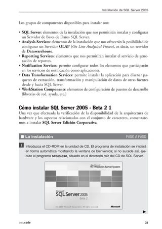 Instalación de SQL Server 2005



Los grupos de componentes disponibles para instalar son:

• SQL Server: elementos de la instalación que nos permitirán instalar y configurar
  un Servidor de Bases de Datos SQL Server.
• Analysis Services: elementos de la instalación que nos ofrecerán la posibilidad de
  configurar un Servidor OLAP (On Line Analytical Process), es decir, un servidor
  de Datawarehouse.
• Reporting Services: elementos que nos permitirán instalar el servicio de gene-
  ración de reportes.
• Notification Services: permite configurar todos los elementos que participarán
  en los servicios de notificación como aplicaciones.
• Data Transformation Services: permite instalar la aplicación para diseñar pa-
  quetes de extracción, transformación y manipulación de datos de otras fuentes
  desde y hacia SQL Server.
• WorkStation Components: elementos de configuración de puestos de desarrollo
  (librerías de red, ayuda, etc.)


Cómo instalar SQL Server 2005 - Beta 2 1
Una vez que efectuada la verificación de la disponibilidad de la arquitectura de
hardware y los aspectos relacionados con el conjunto de caracteres, comenzare-
mos a instalar SQL Server Edición Corporativa.


 I La instalación                                                    PASO A PASO

    Introduzca el CD-ROM en la unidad de CD. El programa de instalación se iniciará
    en forma automática mostrando la ventana de bienvenida; si no sucede así, eje-
    cute el programa setup.exe, situado en el directorio raíz del CD de SQL Server.




usr.code                                                                          31
 