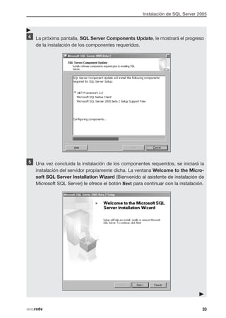 Instalación de SQL Server 2005




    La próxima pantalla, SQL Server Components Update, le mostrará el progreso
    de la instalación de los componentes requeridos.




    Una vez concluida la instalación de los componentes requeridos, se iniciará la
    instalación del servidor propiamente dicha. La ventana Welcome to the Micro-
    soft SQL Server Installation Wizard (Bienvenido al asistente de instalación de
    Microsoft SQL Server) le ofrece el botón Next para continuar con la instalación.




usr.code                                                                           33
 