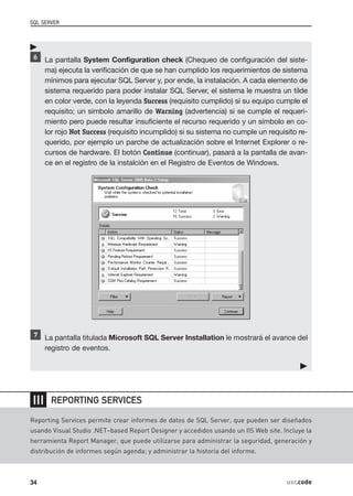 SQL SERVER




      La pantalla System Configuration check (Chequeo de configuración del siste-
      ma) ejecuta la verificación de que se han cumplido los requerimientos de sistema
      mínimos para ejecutar SQL Server y, por ende, la instalación. A cada elemento de
      sistema requerido para poder instalar SQL Server, el sistema le muestra un tilde
      en color verde, con la leyenda Success (requisito cumplido) si su equipo cumple el
      requisito; un símbolo amarillo de Warning (advertencia) si se cumple el requeri-
      miento pero puede resultar insuficiente el recurso requerido y un símbolo en co-
      lor rojo Not Success (requisito incumplido) si su sistema no cumple un requisito re-
      querido, por ejemplo un parche de actualización sobre el Internet Explorer o re-
      cursos de hardware. El botón Continue (continuar), pasará a la pantalla de avan-
      ce en el registro de la instalción en el Registro de Eventos de Windows.




      La pantalla titulada Microsoft SQL Server Installation le mostrará el avance del
      registro de eventos.




❘❘❘    REPORTING SERVICES

Reporting Services permite crear informes de datos de SQL Server, que pueden ser diseñados
usando Visual Studio .NET–based Report Designer y accedidos usando un IIS Web site. Incluye la
herramienta Report Manager, que puede utilizarse para administrar la seguridad, generación y
distribución de informes según agenda; y administrar la historia del informe.



34                                                                                   usr.code
 